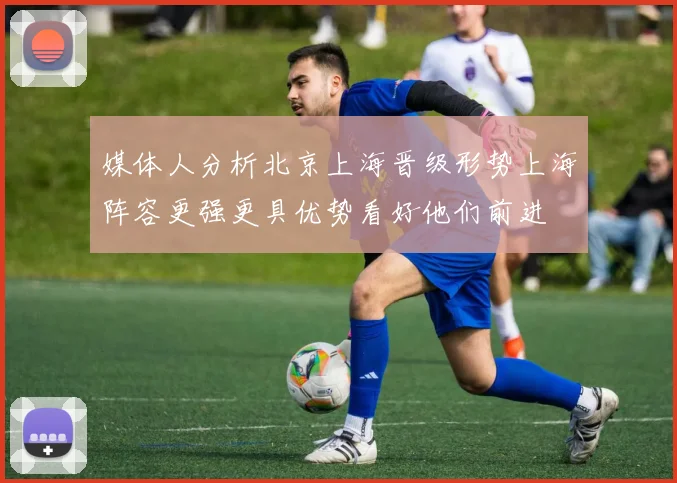 媒体人分析北京上海晋级形势上海阵容更强更具优势看好他们前进