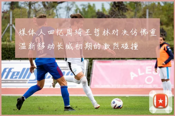媒体人回忆周琦王哲林对决仿佛重温新移动长城初期的激烈碰撞