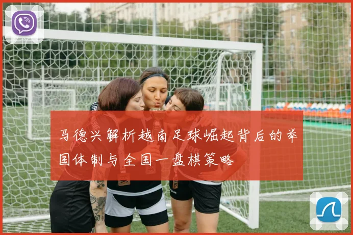 马德兴解析越南足球崛起背后的举国体制与全国一盘棋策略