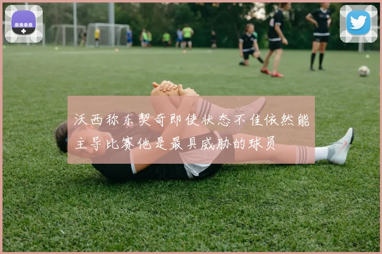 沃西称东契奇即使状态不佳依然能主导比赛他是最具威胁的球员