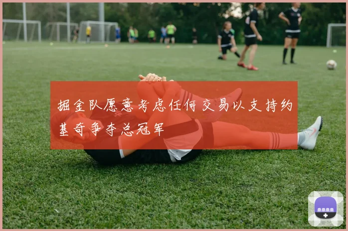 掘金队愿意考虑任何交易以支持约基奇争夺总冠军