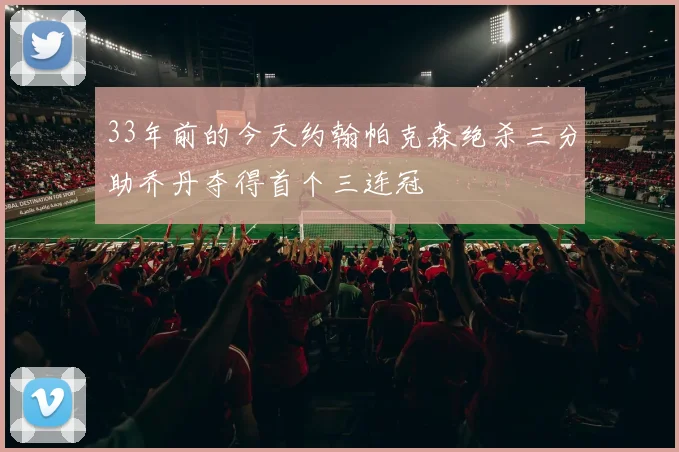 33年前的今天约翰帕克森绝杀三分助乔丹夺得首个三连冠