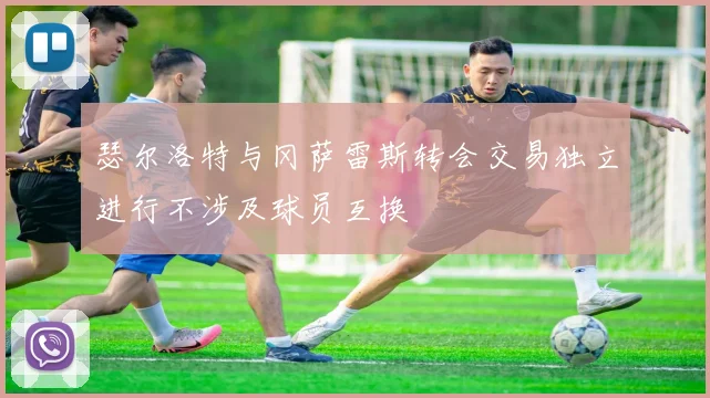 瑟尔洛特与冈萨雷斯转会交易独立进行不涉及球员互换