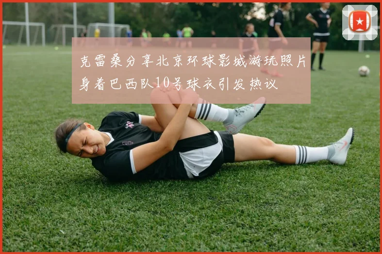 克雷桑分享北京环球影城游玩照片身着巴西队10号球衣引发热议