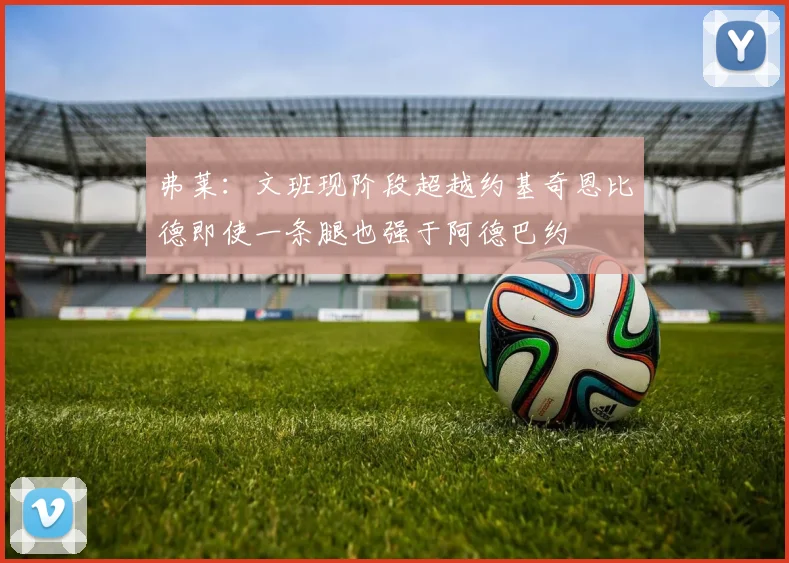 弗莱：文班现阶段超越约基奇恩比德即使一条腿也强于阿德巴约