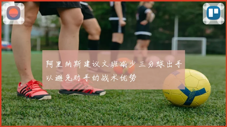 阿里纳斯建议文班减少三分球出手以避免对手的战术优势
