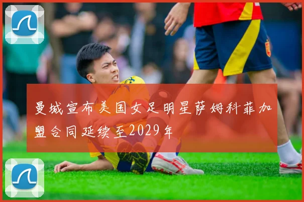 曼城宣布美国女足明星萨姆科菲加盟合同延续至2029年